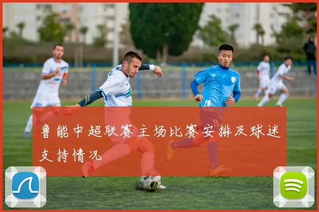 鲁能中超联赛主场比赛安排及球迷支持情况