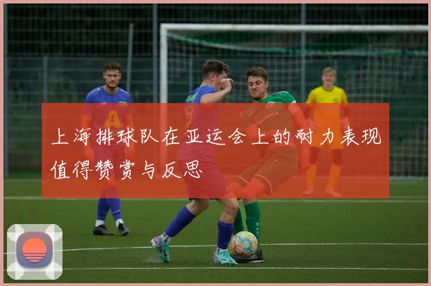 上海排球队在亚运会上的耐力表现值得赞赏与反思