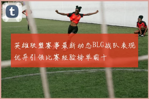 英雄联盟赛事最新动态BLG战队表现优异引领比赛经验榜单前十