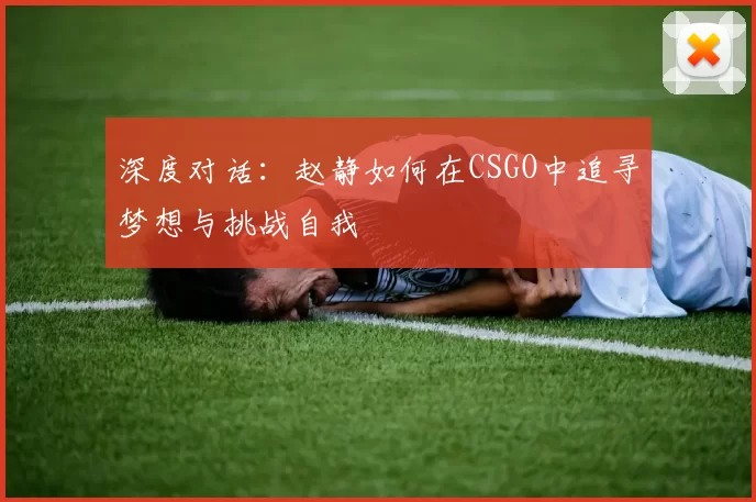 深度对话：赵静如何在CSGO中追寻梦想与挑战自我