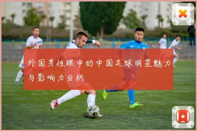 外国男性眼中的中国足球明星魅力与影响力分析
