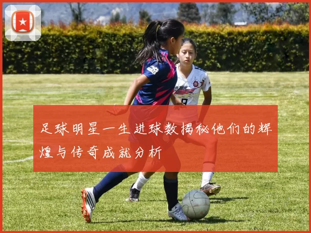 足球明星一生进球数揭秘他们的辉煌与传奇成就分析
