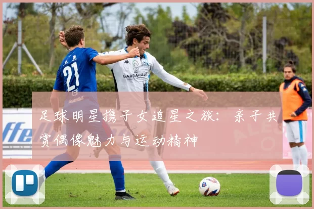 足球明星携子女追星之旅：亲子共赏偶像魅力与运动精神