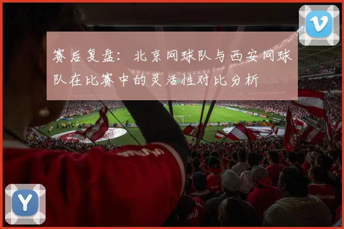 赛后复盘：北京网球队与西安网球队在比赛中的灵活性对比分析