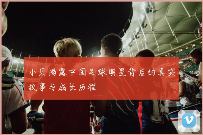 小贝揭露中国足球明星背后的真实故事与成长历程