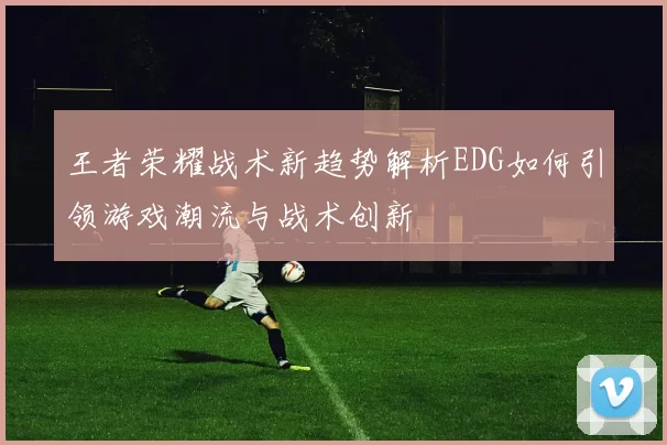 王者荣耀战术新趋势解析EDG如何引领游戏潮流与战术创新