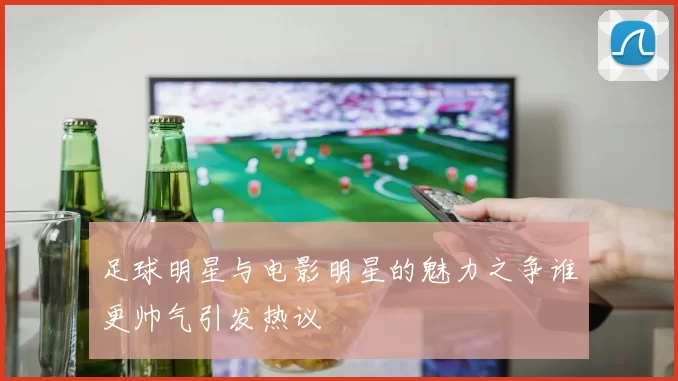 足球明星与电影明星的魅力之争谁更帅气引发热议