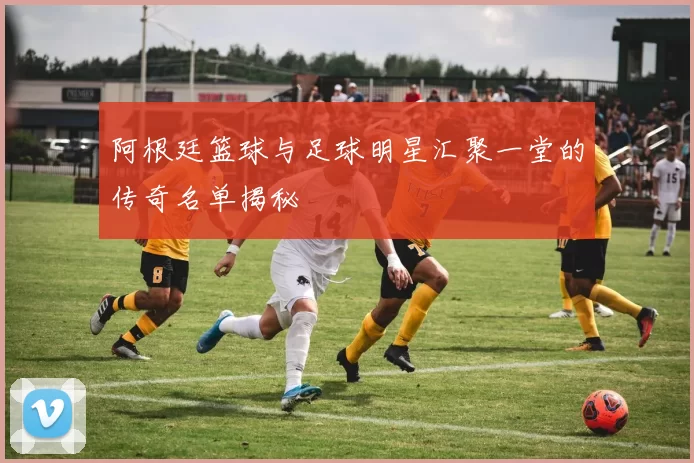 阿根廷篮球与足球明星汇聚一堂的传奇名单揭秘
