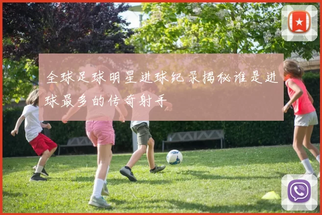 全球足球明星进球纪录揭秘谁是进球最多的传奇射手
