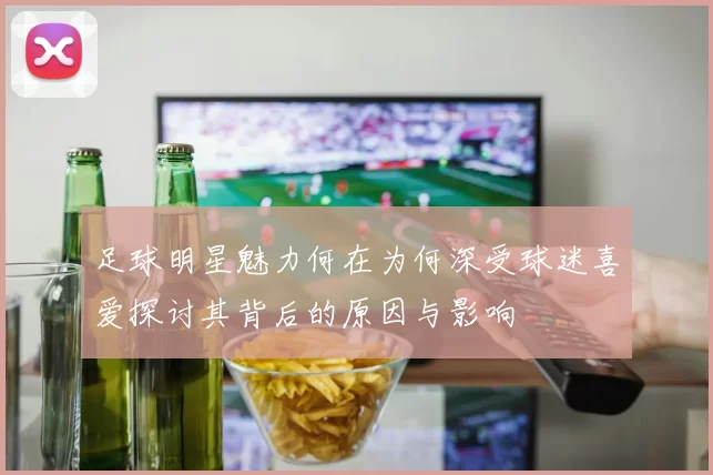 足球明星魅力何在为何深受球迷喜爱探讨其背后的原因与影响