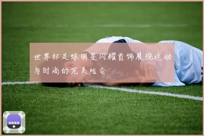 世界杯足球明星闪耀首饰展现运动与时尚的完美结合