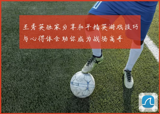 王秀英独家分享和平精英游戏技巧与心得体会助你成为战场高手