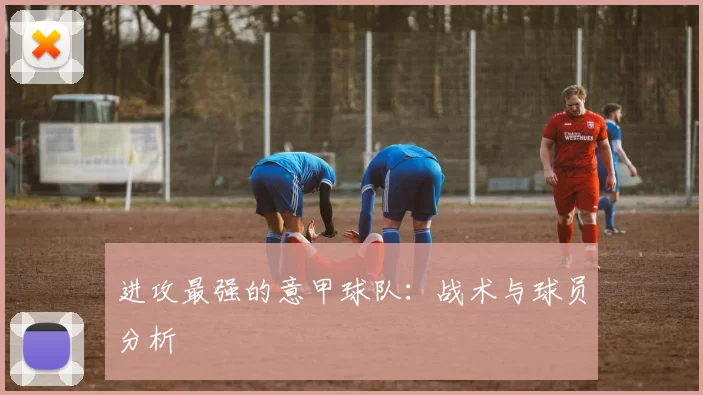 进攻最强的意甲球队：战术与球员分析