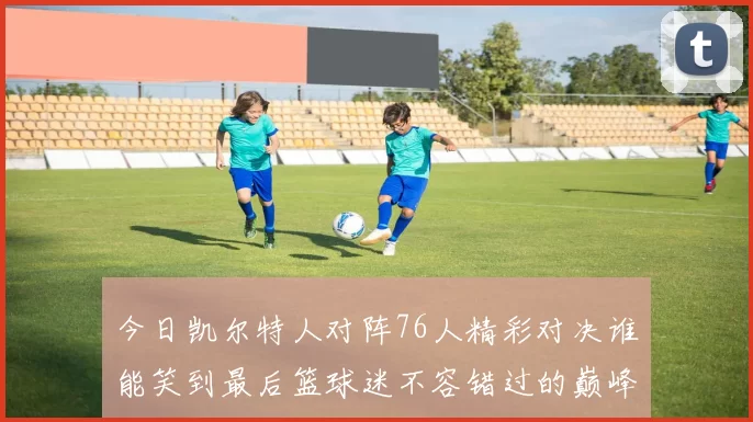 今日凯尔特人对阵76人精彩对决谁能笑到最后篮球迷不容错过的巅峰对决