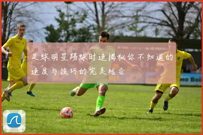 足球明星踢球时速揭秘你不知道的速度与技巧的完美结合