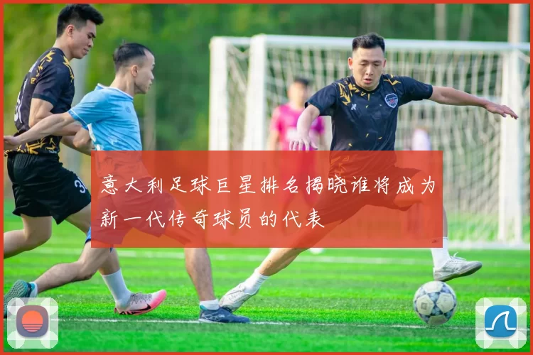 意大利足球巨星排名揭晓谁将成为新一代传奇球员的代表