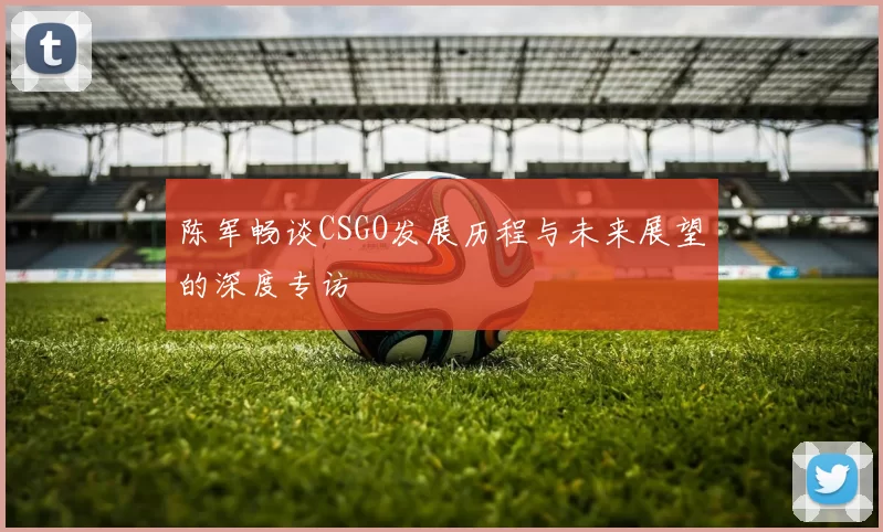 陈军畅谈CSGO发展历程与未来展望的深度专访