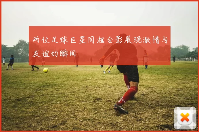 两位足球巨星同框合影展现激情与友谊的瞬间