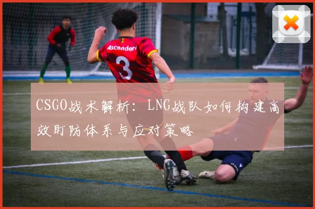 CSGO战术解析：LNG战队如何构建高效盯防体系与应对策略