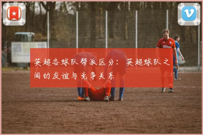 英超各球队帮派区分：英超球队之间的友谊与竞争关系
