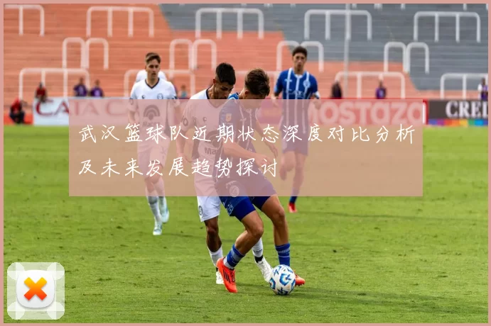 武汉篮球队近期状态深度对比分析及未来发展趋势探讨