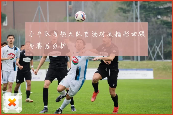 小牛队与热火队首场对决精彩回顾与赛后分析
