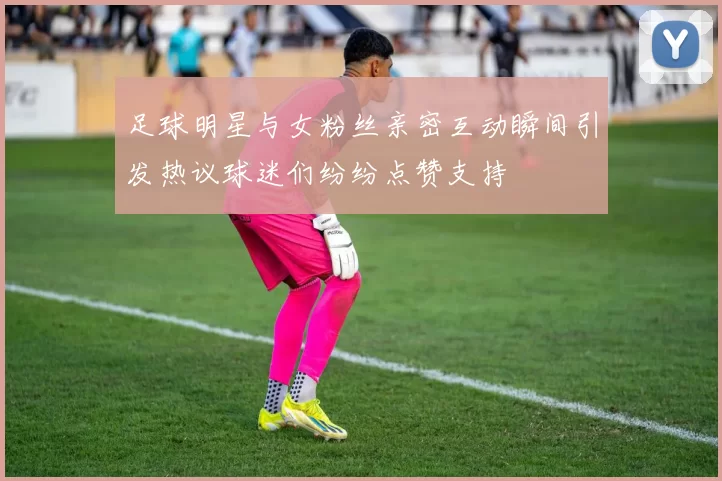 足球明星与女粉丝亲密互动瞬间引发热议球迷们纷纷点赞支持