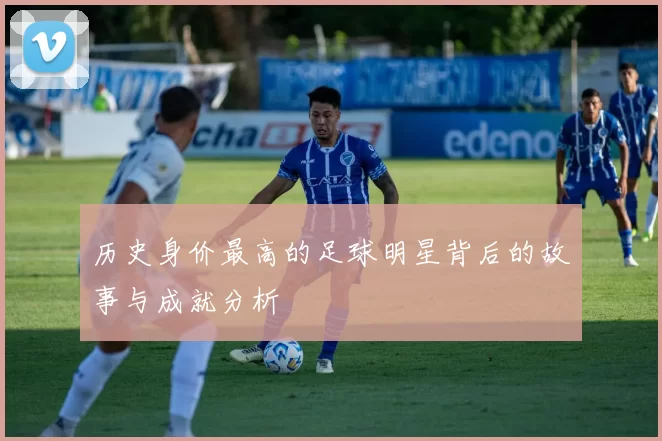 历史身价最高的足球明星背后的故事与成就分析