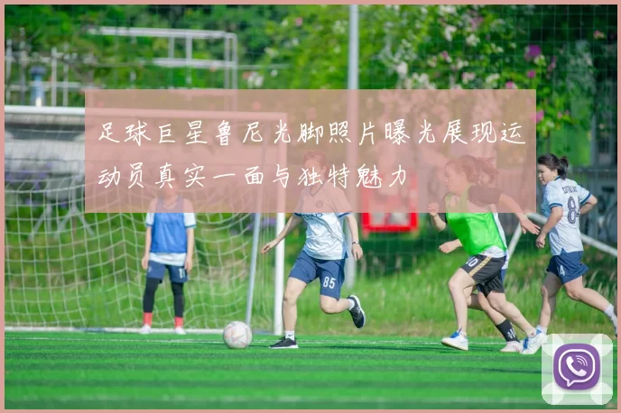 足球巨星鲁尼光脚照片曝光展现运动员真实一面与独特魅力