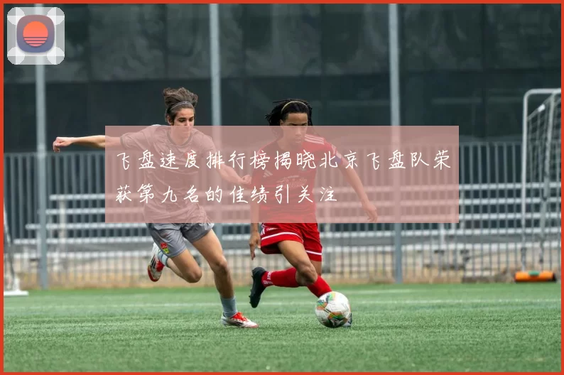 飞盘速度排行榜揭晓北京飞盘队荣获第九名的佳绩引关注