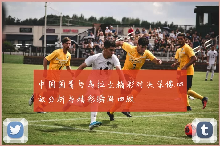 中国国青与乌拉圭精彩对决录像回放分析与精彩瞬间回顾