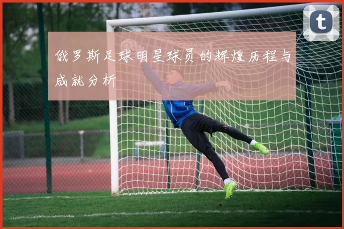 俄罗斯足球明星球员的辉煌历程与成就分析