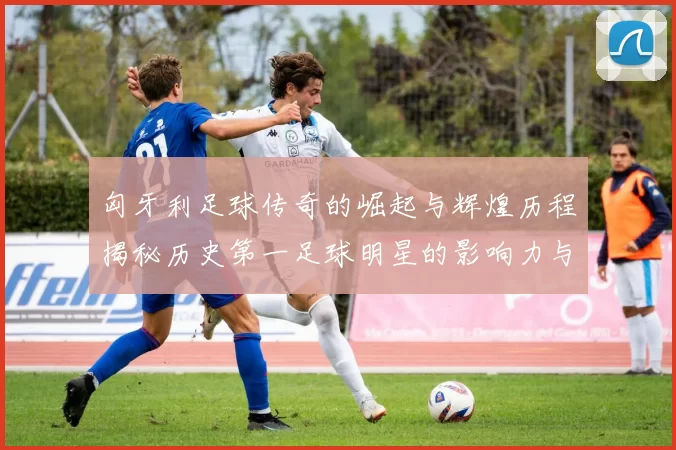 匈牙利足球传奇的崛起与辉煌历程揭秘历史第一足球明星的影响力与成就