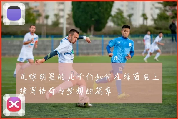 足球明星的儿子们如何在绿茵场上续写传奇与梦想的篇章