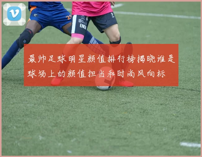 最帅足球明星颜值排行榜揭晓谁是球场上的颜值担当和时尚风向标
