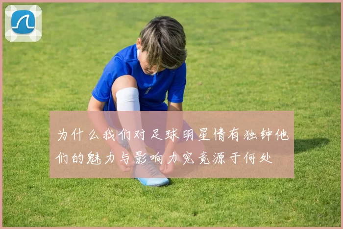 为什么我们对足球明星情有独钟他们的魅力与影响力究竟源于何处