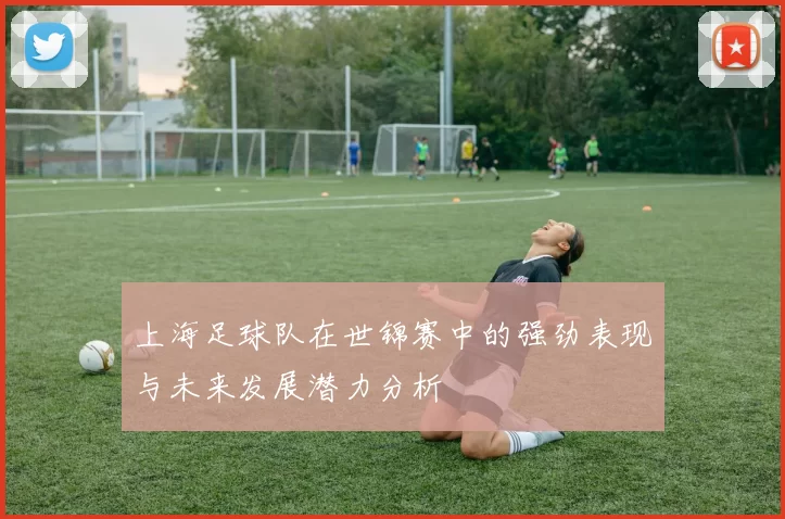 上海足球队在世锦赛中的强劲表现与未来发展潜力分析