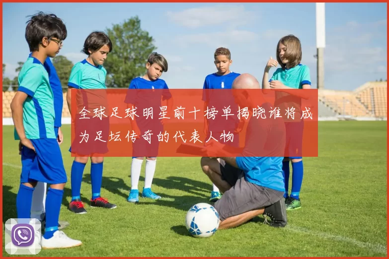全球足球明星前十榜单揭晓谁将成为足坛传奇的代表人物