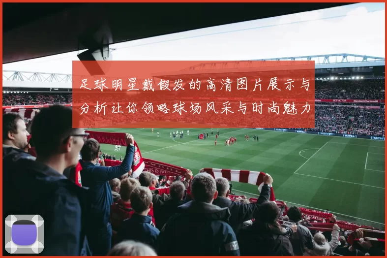 足球明星戴假发的高清图片展示与分析让你领略球场风采与时尚魅力