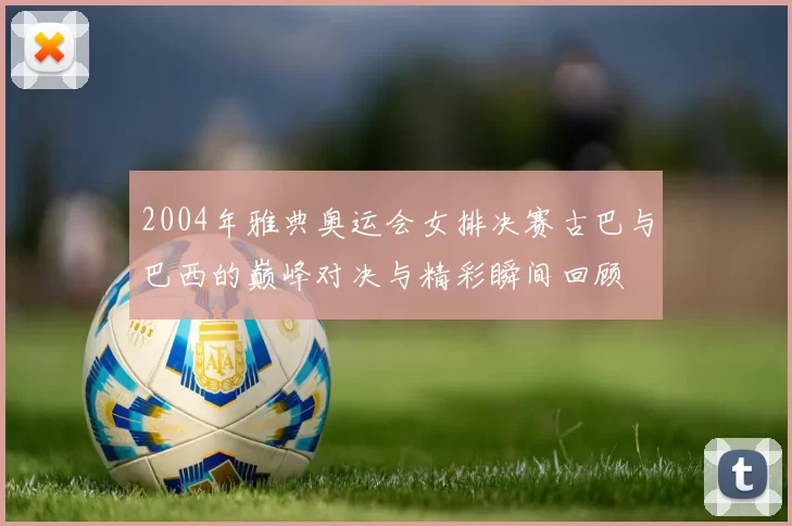 2004年雅典奥运会女排决赛古巴与巴西的巅峰对决与精彩瞬间回顾