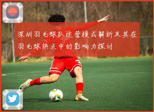 深圳羽毛球队运营模式解析及其在羽毛球热点中的影响力探讨