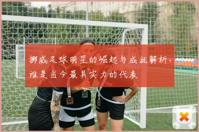 挪威足球明星的崛起与成就解析，谁是当今最具实力的代表
