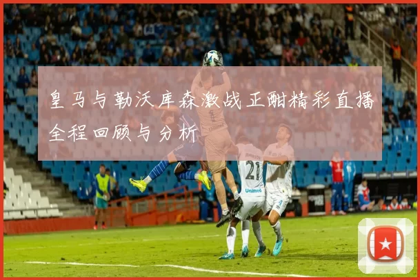 皇马与勒沃库森激战正酣精彩直播全程回顾与分析