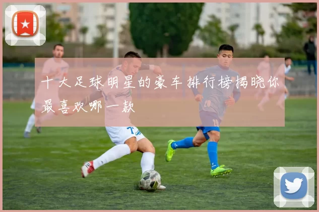 十大足球明星的豪车排行榜揭晓你最喜欢哪一款