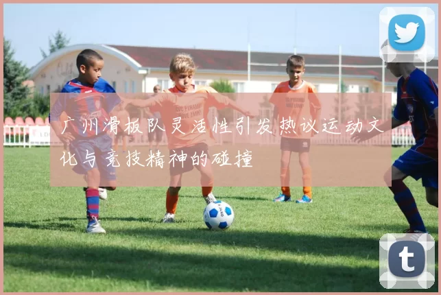 广州滑板队灵活性引发热议运动文化与竞技精神的碰撞