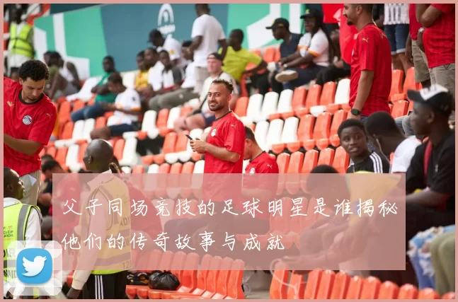 父子同场竞技的足球明星是谁揭秘他们的传奇故事与成就