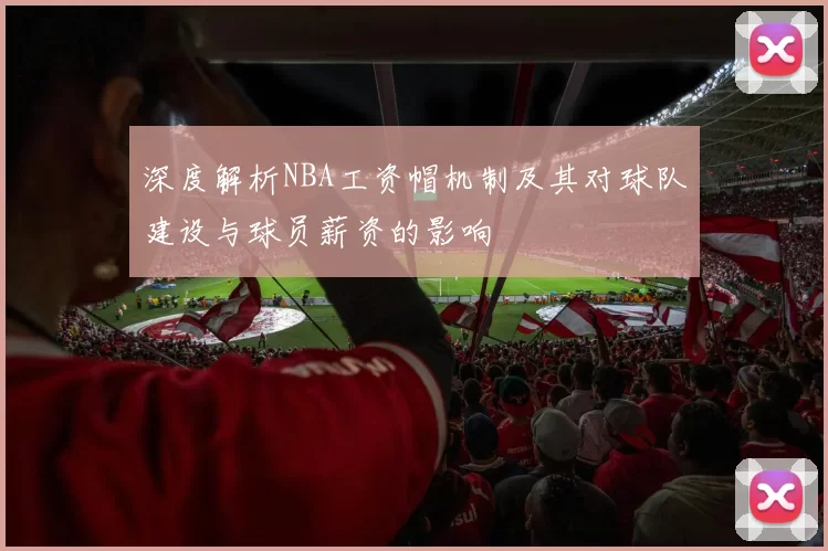 深度解析NBA工资帽机制及其对球队建设与球员薪资的影响