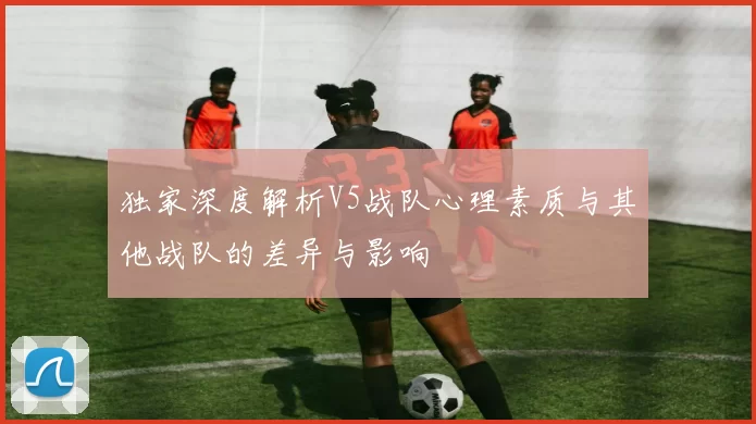 独家深度解析V5战队心理素质与其他战队的差异与影响
