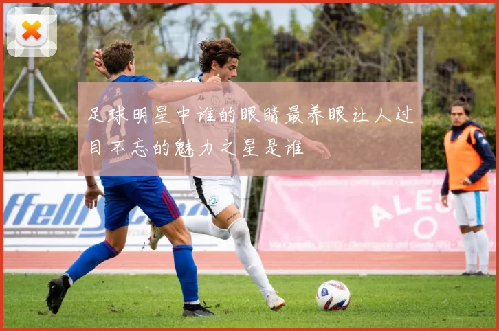 足球明星中谁的眼睛最养眼让人过目不忘的魅力之星是谁