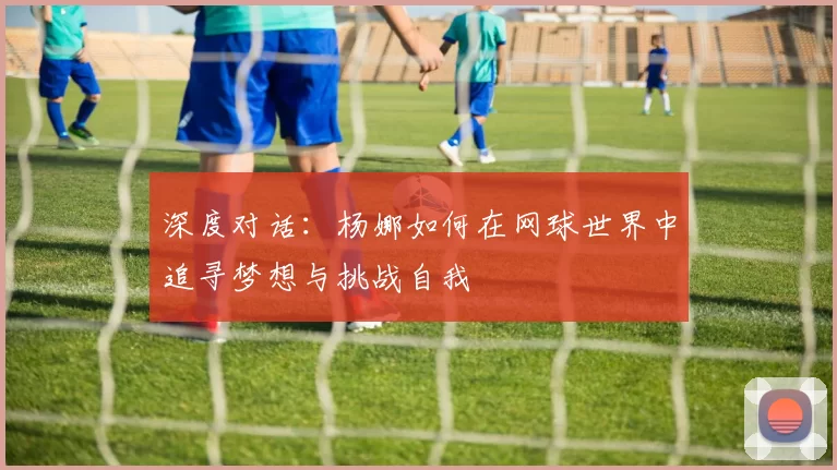深度对话：杨娜如何在网球世界中追寻梦想与挑战自我